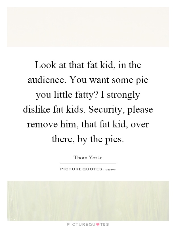 Look at that fat kid, in the audience. You want some pie you little fatty? I strongly dislike fat kids. Security, please remove him, that fat kid, over there, by the pies Picture Quote #1