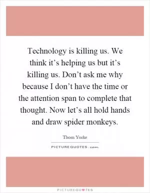 Technology is killing us. We think it’s helping us but it’s killing us. Don’t ask me why because I don’t have the time or the attention span to complete that thought. Now let’s all hold hands and draw spider monkeys Picture Quote #1