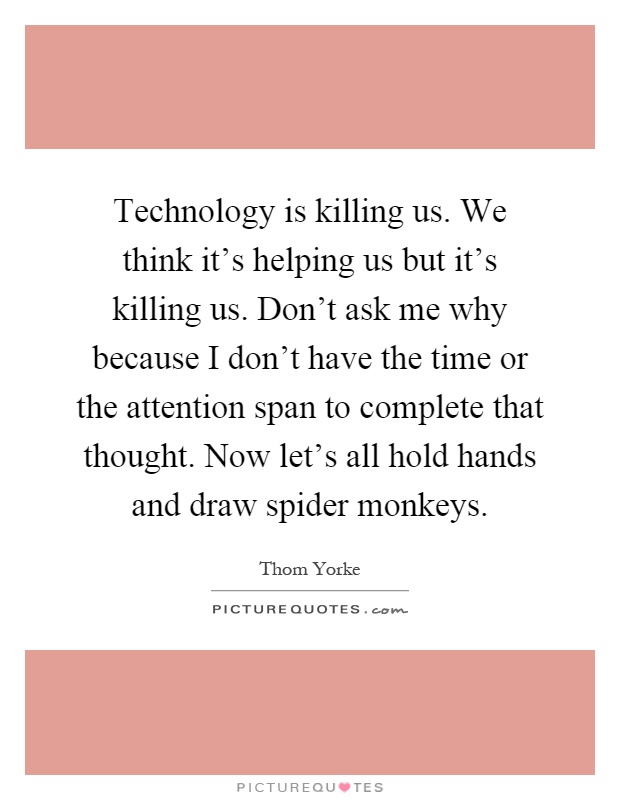 Technology is killing us. We think it's helping us but it's killing us. Don't ask me why because I don't have the time or the attention span to complete that thought. Now let's all hold hands and draw spider monkeys Picture Quote #1