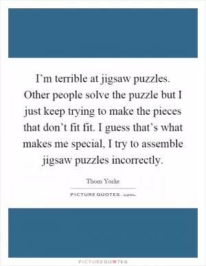 I’m terrible at jigsaw puzzles. Other people solve the puzzle but I just keep trying to make the pieces that don’t fit fit. I guess that’s what makes me special, I try to assemble jigsaw puzzles incorrectly Picture Quote #1