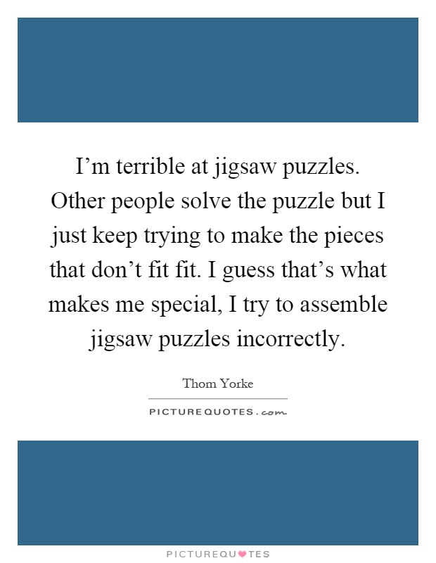I'm terrible at jigsaw puzzles. Other people solve the puzzle but I just keep trying to make the pieces that don't fit fit. I guess that's what makes me special, I try to assemble jigsaw puzzles incorrectly Picture Quote #1