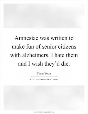 Amnesiac was written to make fun of senior citizens with alzheimers. I hate them and I wish they’d die Picture Quote #1