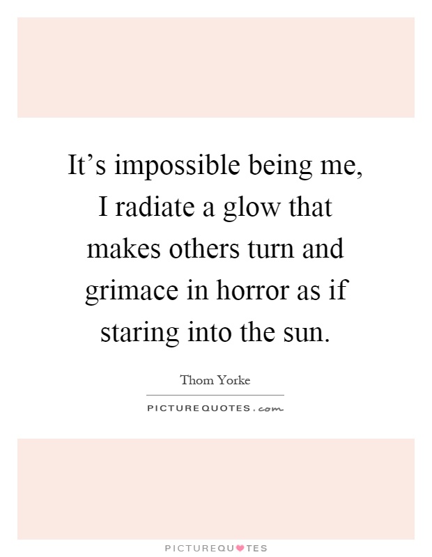 It's impossible being me, I radiate a glow that makes others turn and grimace in horror as if staring into the sun Picture Quote #1