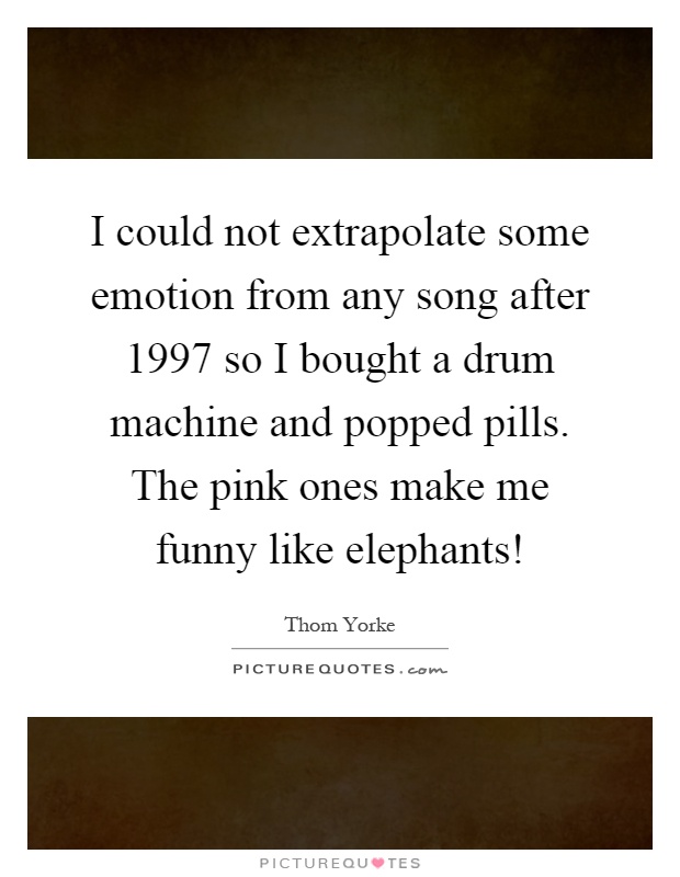 I could not extrapolate some emotion from any song after 1997 so I bought a drum machine and popped pills. The pink ones make me funny like elephants! Picture Quote #1