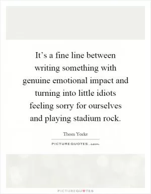 It’s a fine line between writing something with genuine emotional impact and turning into little idiots feeling sorry for ourselves and playing stadium rock Picture Quote #1