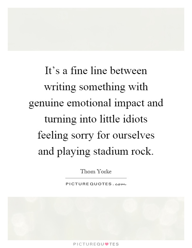 It's a fine line between writing something with genuine emotional impact and turning into little idiots feeling sorry for ourselves and playing stadium rock Picture Quote #1