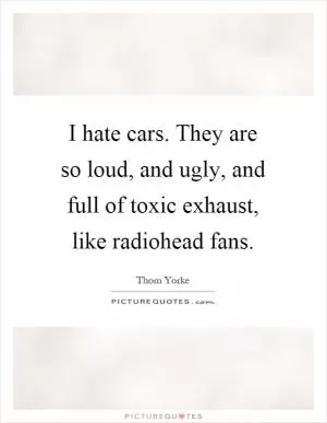 I hate cars. They are so loud, and ugly, and full of toxic exhaust, like radiohead fans Picture Quote #1