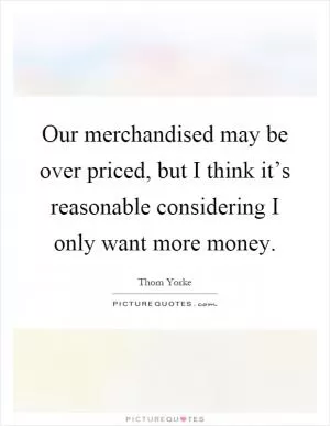 Our merchandised may be over priced, but I think it’s reasonable considering I only want more money Picture Quote #1