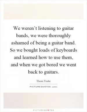 We weren’t listening to guitar bands, we were thoroughly ashamed of being a guitar band. So we bought loads of keyboards and learned how to use them, and when we got bored we went back to guitars Picture Quote #1
