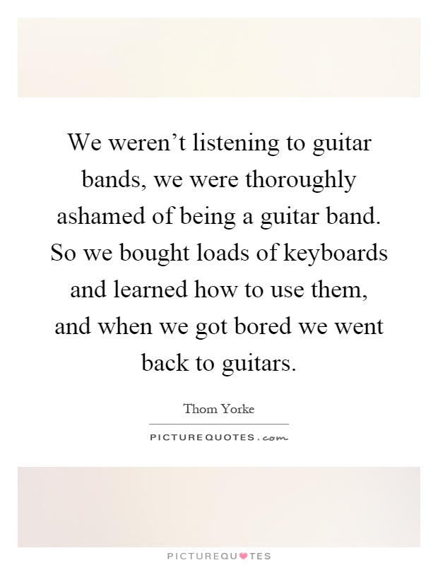 We weren't listening to guitar bands, we were thoroughly ashamed of being a guitar band. So we bought loads of keyboards and learned how to use them, and when we got bored we went back to guitars Picture Quote #1