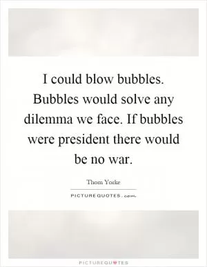 I could blow bubbles. Bubbles would solve any dilemma we face. If bubbles were president there would be no war Picture Quote #1
