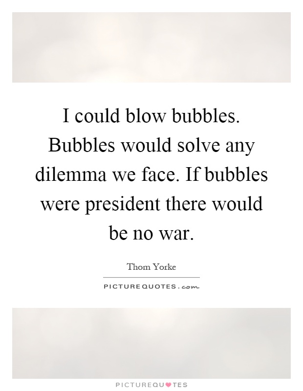 I could blow bubbles. Bubbles would solve any dilemma we face. If bubbles were president there would be no war Picture Quote #1