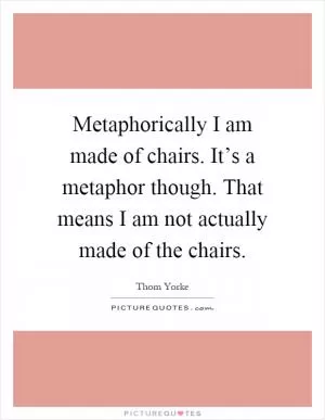 Metaphorically I am made of chairs. It’s a metaphor though. That means I am not actually made of the chairs Picture Quote #1