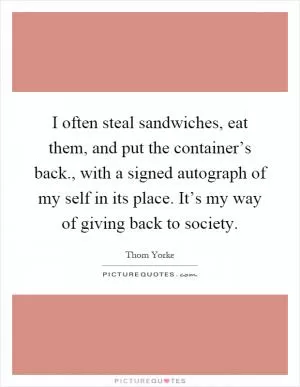 I often steal sandwiches, eat them, and put the container’s back., with a signed autograph of my self in its place. It’s my way of giving back to society Picture Quote #1