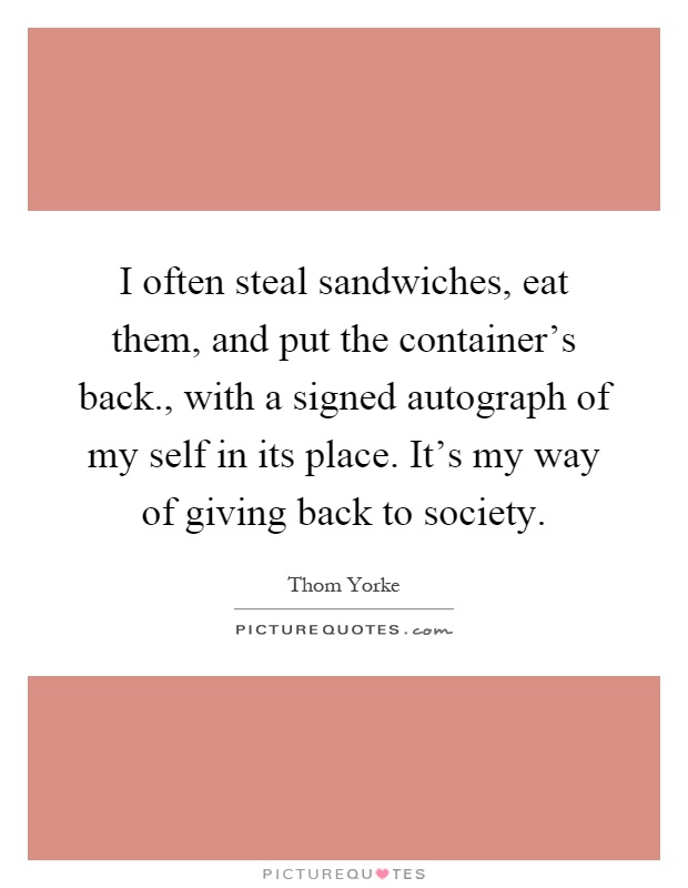 I often steal sandwiches, eat them, and put the container's back., with a signed autograph of my self in its place. It's my way of giving back to society Picture Quote #1