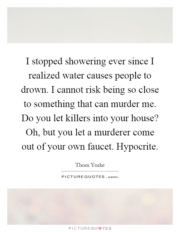 I stopped showering ever since I realized water causes people to drown. I cannot risk being so close to something that can murder me. Do you let killers into your house? Oh, but you let a murderer come out of your own faucet. Hypocrite Picture Quote #1