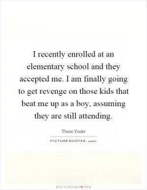 I recently enrolled at an elementary school and they accepted me. I am finally going to get revenge on those kids that beat me up as a boy, assuming they are still attending Picture Quote #1