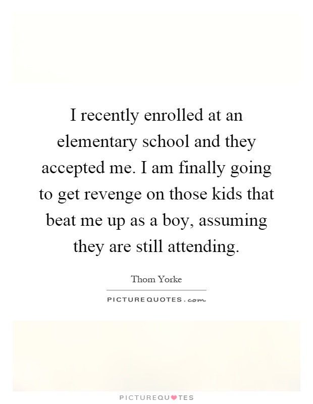 I recently enrolled at an elementary school and they accepted me. I am finally going to get revenge on those kids that beat me up as a boy, assuming they are still attending Picture Quote #1