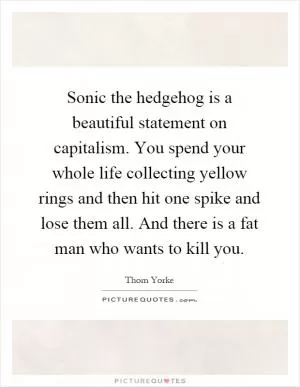 Sonic the hedgehog is a beautiful statement on capitalism. You spend your whole life collecting yellow rings and then hit one spike and lose them all. And there is a fat man who wants to kill you Picture Quote #1