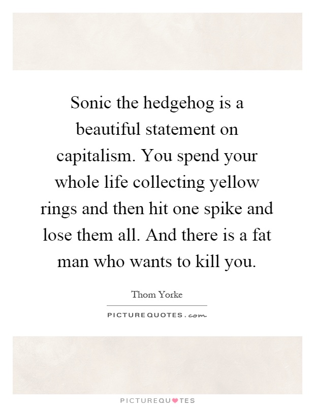 Sonic the hedgehog is a beautiful statement on capitalism. You spend your whole life collecting yellow rings and then hit one spike and lose them all. And there is a fat man who wants to kill you Picture Quote #1