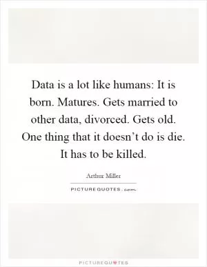Data is a lot like humans: It is born. Matures. Gets married to other data, divorced. Gets old. One thing that it doesn’t do is die. It has to be killed Picture Quote #1
