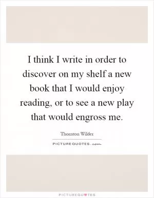 I think I write in order to discover on my shelf a new book that I would enjoy reading, or to see a new play that would engross me Picture Quote #1