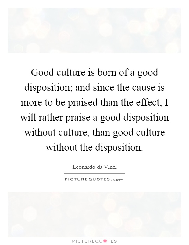 Good culture is born of a good disposition; and since the cause is more to be praised than the effect, I will rather praise a good disposition without culture, than good culture without the disposition Picture Quote #1
