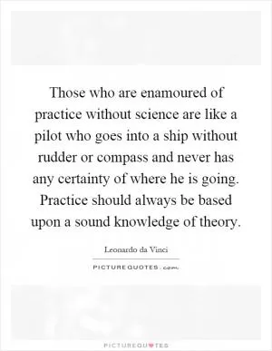 Those who are enamoured of practice without science are like a pilot who goes into a ship without rudder or compass and never has any certainty of where he is going. Practice should always be based upon a sound knowledge of theory Picture Quote #1