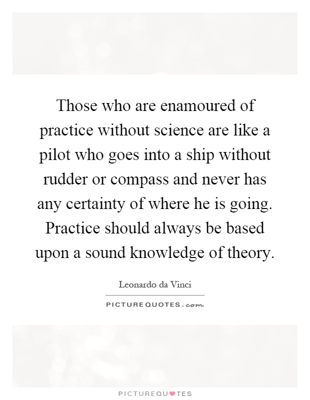 Those who are enamoured of practice without science are like a pilot who goes into a ship without rudder or compass and never has any certainty of where he is going. Practice should always be based upon a sound knowledge of theory Picture Quote #1