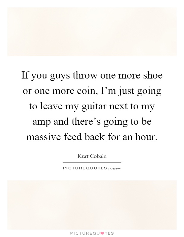 If you guys throw one more shoe or one more coin, I'm just going to leave my guitar next to my amp and there's going to be massive feed back for an hour Picture Quote #1