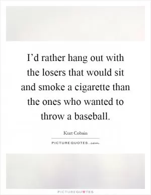I’d rather hang out with the losers that would sit and smoke a cigarette than the ones who wanted to throw a baseball Picture Quote #1