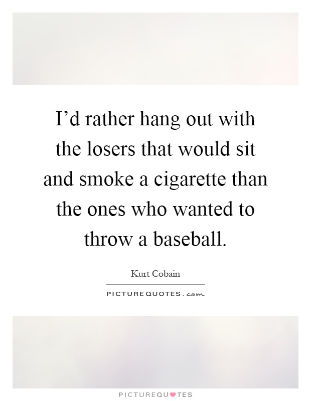 I'd rather hang out with the losers that would sit and smoke a cigarette than the ones who wanted to throw a baseball Picture Quote #1