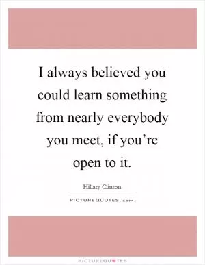 I always believed you could learn something from nearly everybody you meet, if you’re open to it Picture Quote #1