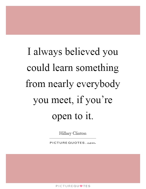 I always believed you could learn something from nearly everybody you meet, if you're open to it Picture Quote #1