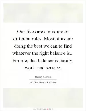 Our lives are a mixture of different roles. Most of us are doing the best we can to find whatever the right balance is... For me, that balance is family, work, and service Picture Quote #1