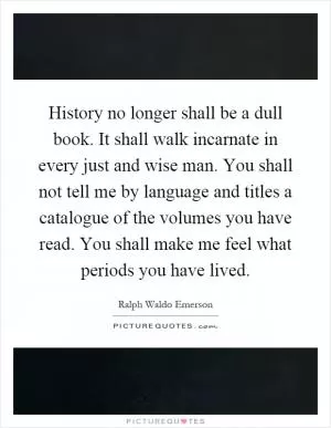 History no longer shall be a dull book. It shall walk incarnate in every just and wise man. You shall not tell me by language and titles a catalogue of the volumes you have read. You shall make me feel what periods you have lived Picture Quote #1
