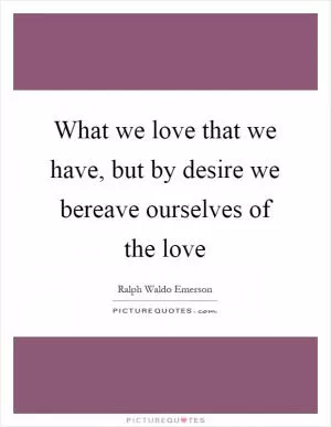 What we love that we have, but by desire we bereave ourselves of the love Picture Quote #1