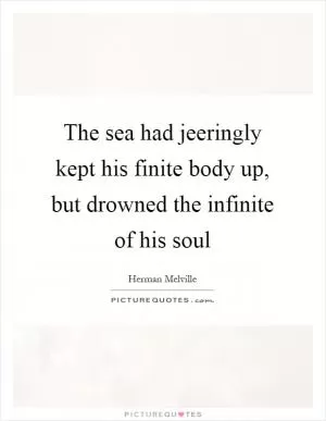 The sea had jeeringly kept his finite body up, but drowned the infinite of his soul Picture Quote #1