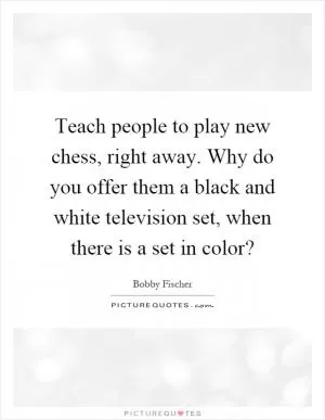Teach people to play new chess, right away. Why do you offer them a black and white television set, when there is a set in color? Picture Quote #1