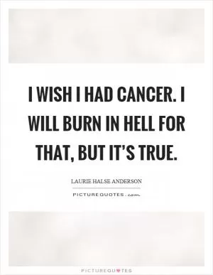 I wish I had cancer. I will burn in hell for that, but it’s true Picture Quote #1