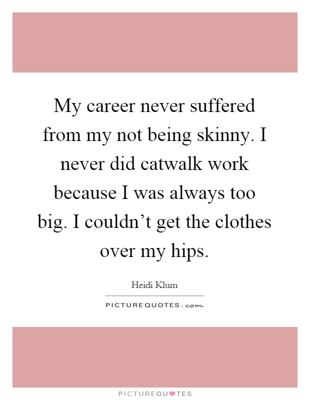 My career never suffered from my not being skinny. I never did catwalk work because I was always too big. I couldn't get the clothes over my hips Picture Quote #1