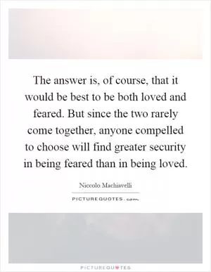 The answer is, of course, that it would be best to be both loved and feared. But since the two rarely come together, anyone compelled to choose will find greater security in being feared than in being loved Picture Quote #1