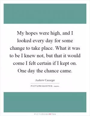 My hopes were high, and I looked every day for some change to take place. What it was to be I knew not, but that it would come I felt certain if I kept on. One day the chance came Picture Quote #1