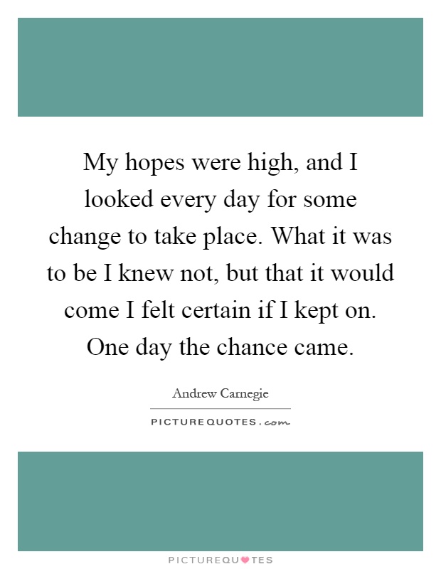 My hopes were high, and I looked every day for some change to take place. What it was to be I knew not, but that it would come I felt certain if I kept on. One day the chance came Picture Quote #1