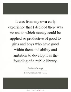 It was from my own early experience that I decided there was no use to which money could be applied so productive of good to girls and boys who have good within them and ability and ambition to develop it as the founding of a public library Picture Quote #1