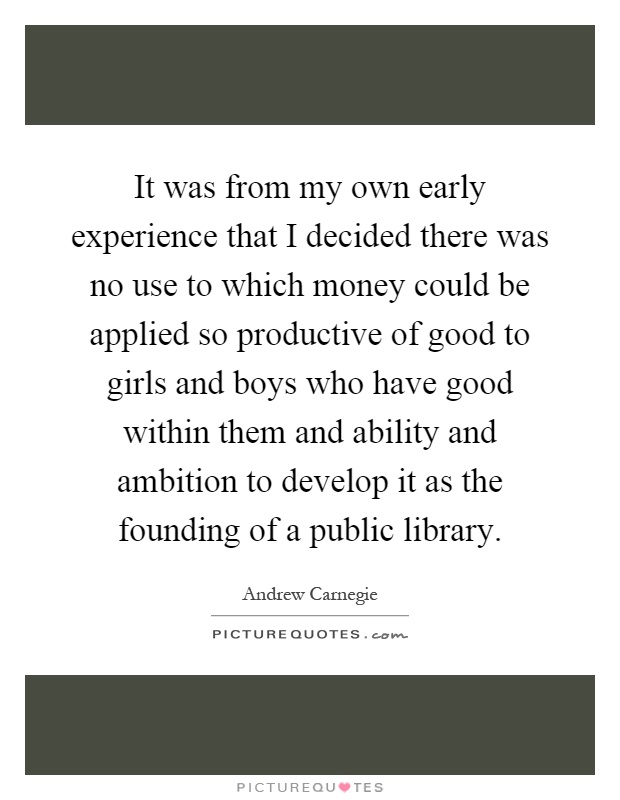 It was from my own early experience that I decided there was no use to which money could be applied so productive of good to girls and boys who have good within them and ability and ambition to develop it as the founding of a public library Picture Quote #1