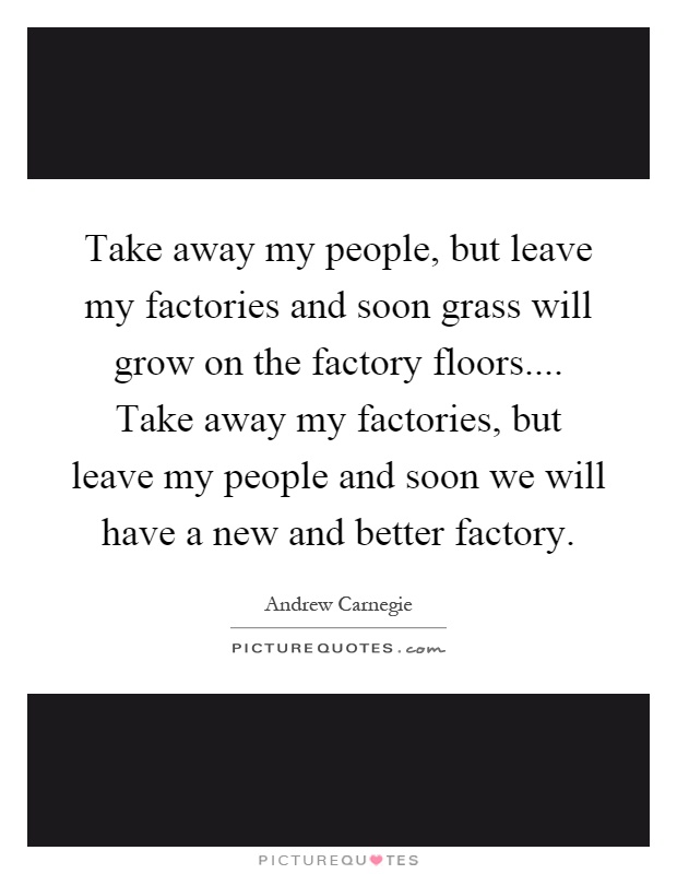 Take away my people, but leave my factories and soon grass will grow on the factory floors.... Take away my factories, but leave my people and soon we will have a new and better factory Picture Quote #1