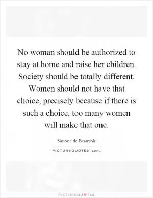 No woman should be authorized to stay at home and raise her children. Society should be totally different. Women should not have that choice, precisely because if there is such a choice, too many women will make that one Picture Quote #1