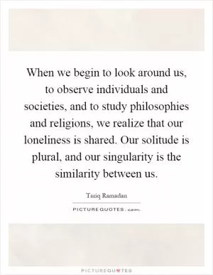When we begin to look around us, to observe individuals and societies, and to study philosophies and religions, we realize that our loneliness is shared. Our solitude is plural, and our singularity is the similarity between us Picture Quote #1