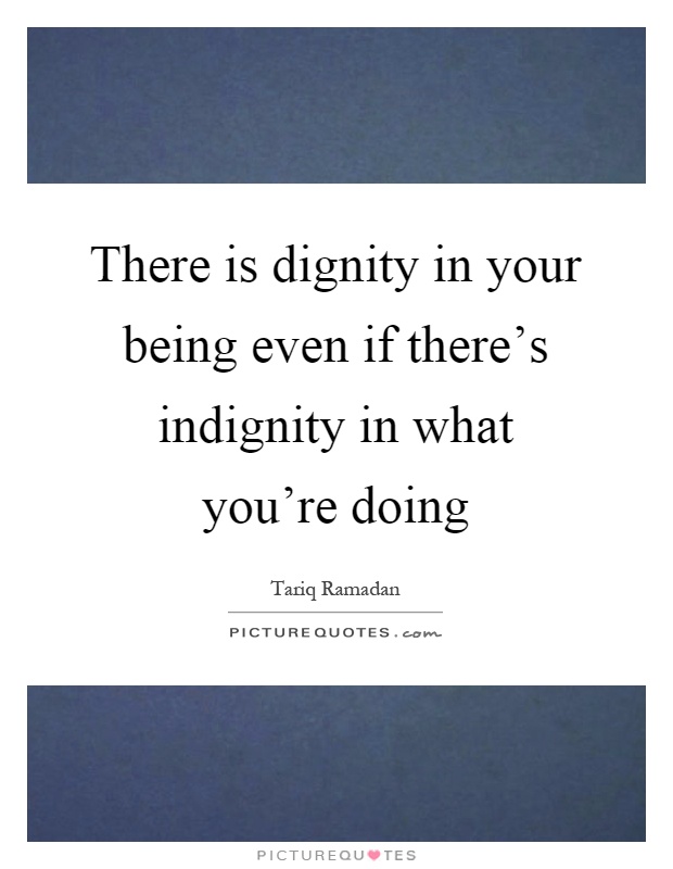 There is dignity in your being even if there's indignity in what you're doing Picture Quote #1
